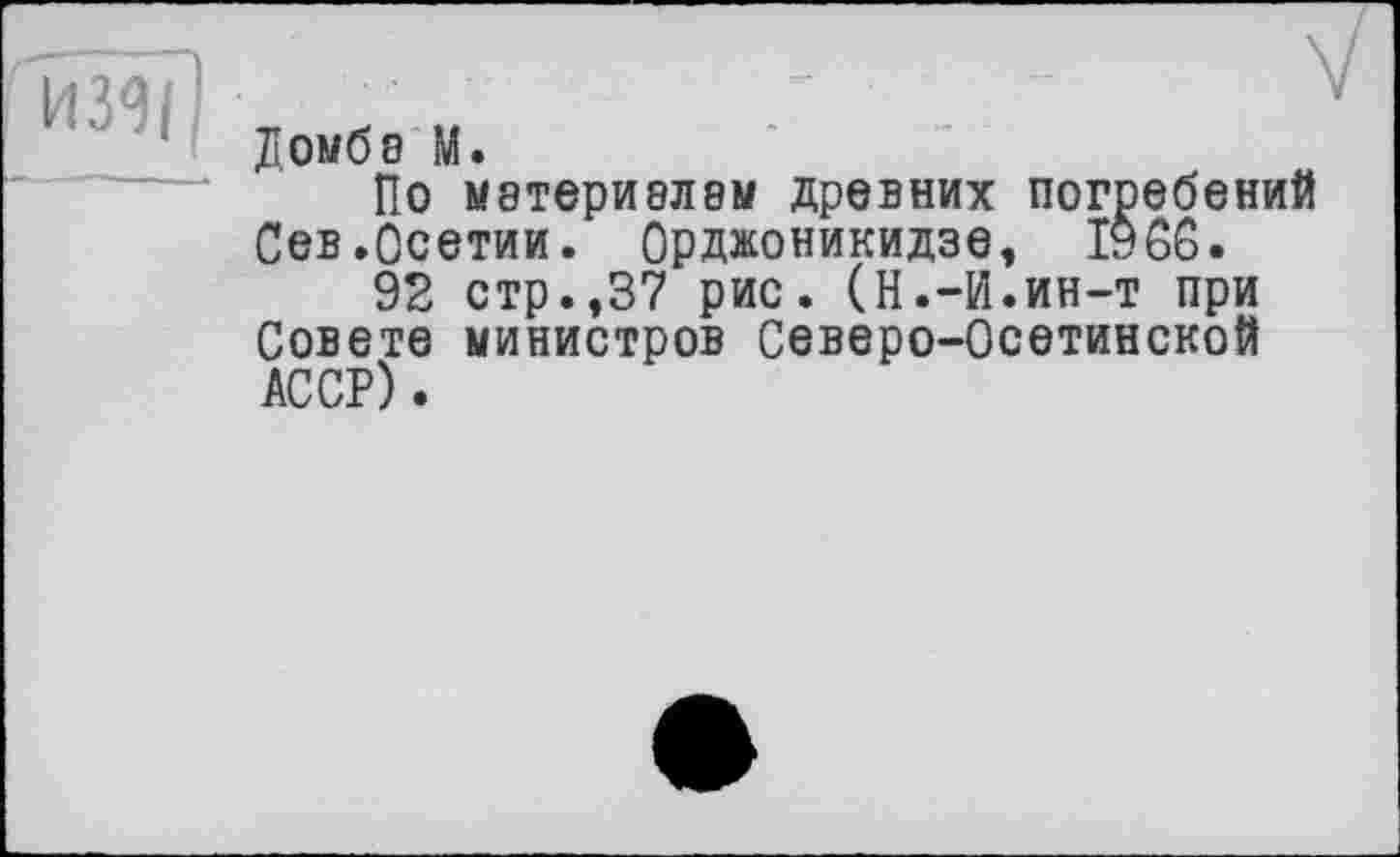 ﻿Домбз М.
ПО М8ТЄрИ8Л8М ДРЄВНИХ ПОГребвНИЙ Сев.Осетии. Орджоникидзе, I960.
92 стр.,37 рис. (Н.-И.ин-т при Совете министров Северо-Осетинской АССР).